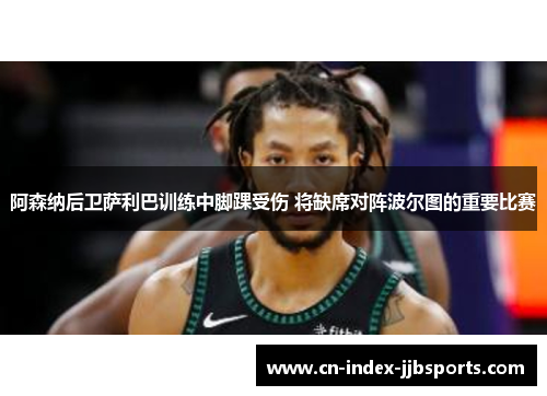 阿森纳后卫萨利巴训练中脚踝受伤 将缺席对阵波尔图的重要比赛