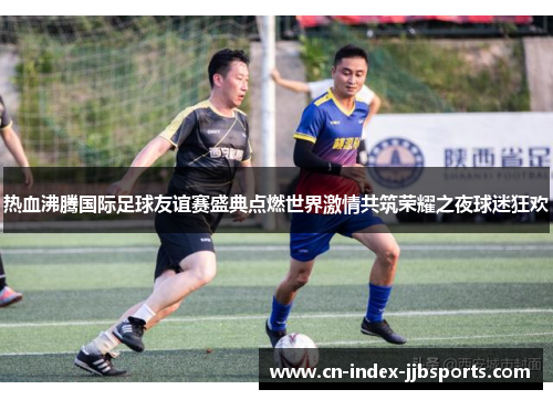 热血沸腾国际足球友谊赛盛典点燃世界激情共筑荣耀之夜球迷狂欢